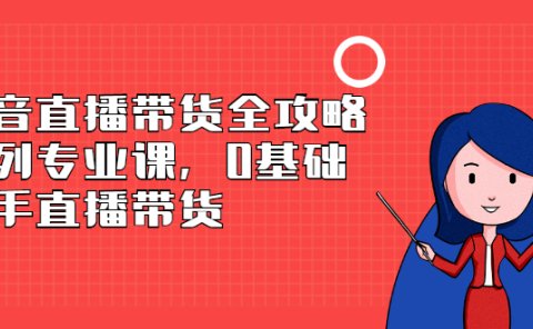 抖音直播带货全攻略系列专业课,0基础上手直播带货