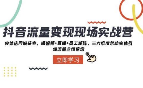 抖音·流量变现现场实战营：实体店同城获客，短视频+直播+员工矩阵，三大维度帮助实体引爆流量业绩倍增
