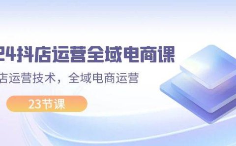 2024抖店运营-全域电商课,小店运营技术,全域电商运营(23节课)