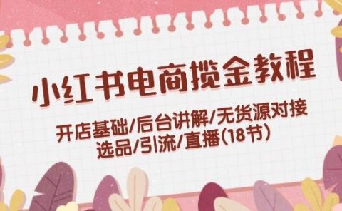 小红书电商揽金教程:开店基础/后台讲解/无货源对接/选品/引流/直播(18节)