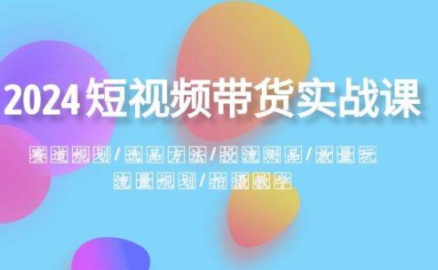 2024短视频带货实战课:赛道规划·选品方法·投流测品·放量玩法·流量规划