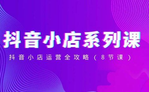抖音小店-系列课,抖音小店运营全攻略(8节课)