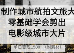 AI制作城市航拍文旅大片,零基础学会剪出电影级城市大片,单日变现1500+